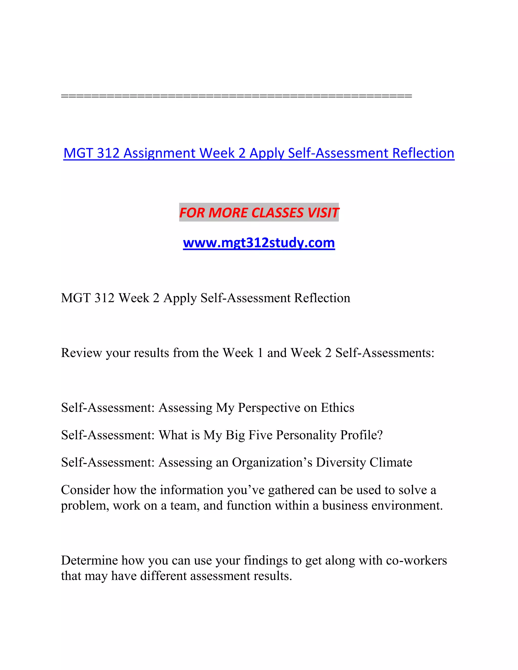 ==============================================
MGT 312 Assignment Week 2 Apply Self-Assessment Reflection
FOR MORE CLASSES VISIT
www.mgt312study.com
MGT 312 Week 2 Apply Self-Assessment Reflection
Review your results from the Week 1 and Week 2 Self-Assessments:
Self-Assessment: Assessing My Perspective on Ethics
Self-Assessment: What is My Big Five Personality Profile?
Self-Assessment: Assessing an Organization’s Diversity Climate
Consider how the information you’ve gathered can be used to solve a
problem, work on a team, and function within a business environment.
Determine how you can use your findings to get along with co-workers
that may have different assessment results.
 