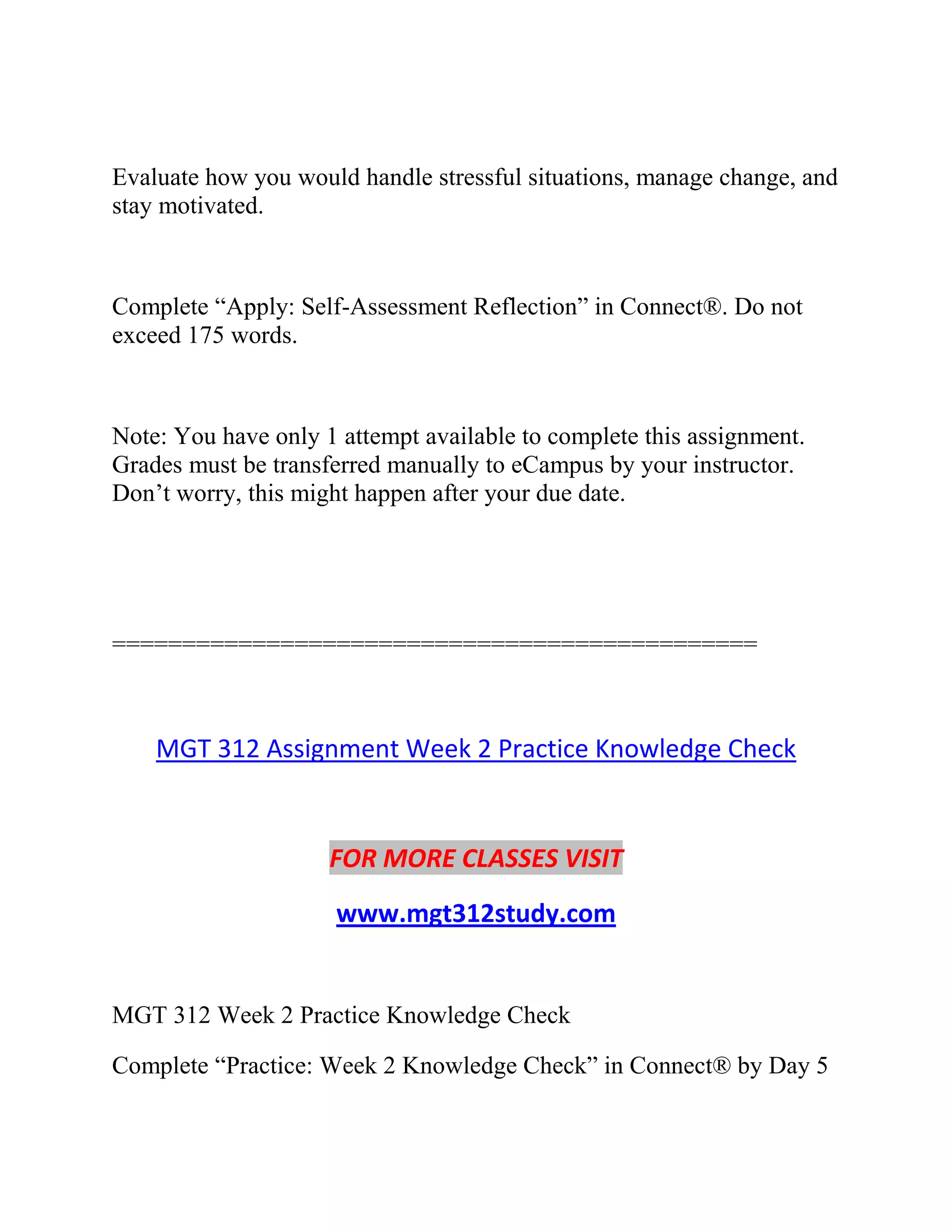 Evaluate how you would handle stressful situations, manage change, and
stay motivated.
Complete “Apply: Self-Assessment Reflection” in Connect®. Do not
exceed 175 words.
Note: You have only 1 attempt available to complete this assignment.
Grades must be transferred manually to eCampus by your instructor.
Don’t worry, this might happen after your due date.
==============================================
MGT 312 Assignment Week 2 Practice Knowledge Check
FOR MORE CLASSES VISIT
www.mgt312study.com
MGT 312 Week 2 Practice Knowledge Check
Complete “Practice: Week 2 Knowledge Check” in Connect® by Day 5
 