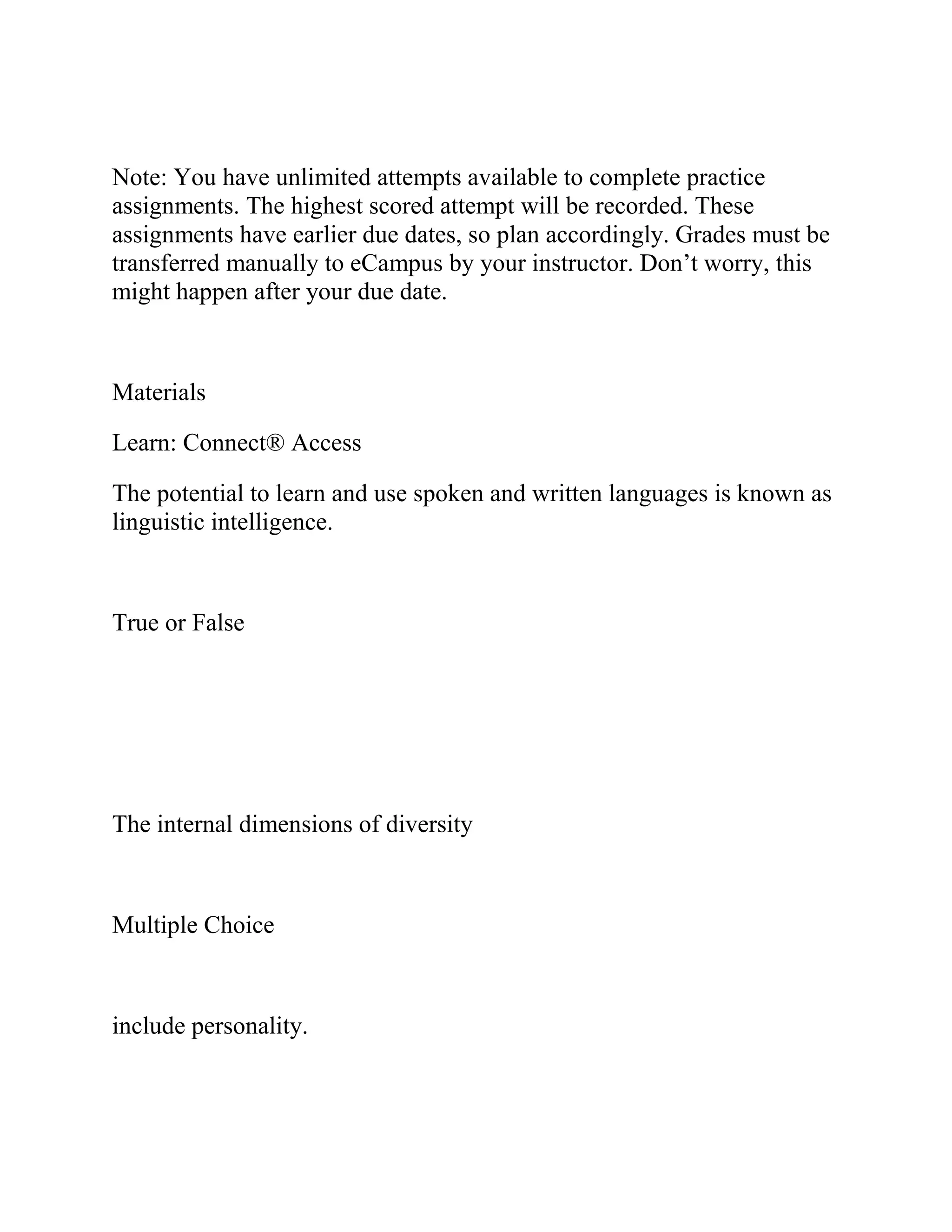 Note: You have unlimited attempts available to complete practice
assignments. The highest scored attempt will be recorded. These
assignments have earlier due dates, so plan accordingly. Grades must be
transferred manually to eCampus by your instructor. Don’t worry, this
might happen after your due date.
Materials
Learn: Connect® Access
The potential to learn and use spoken and written languages is known as
linguistic intelligence.
True or False
The internal dimensions of diversity
Multiple Choice
include personality.
 