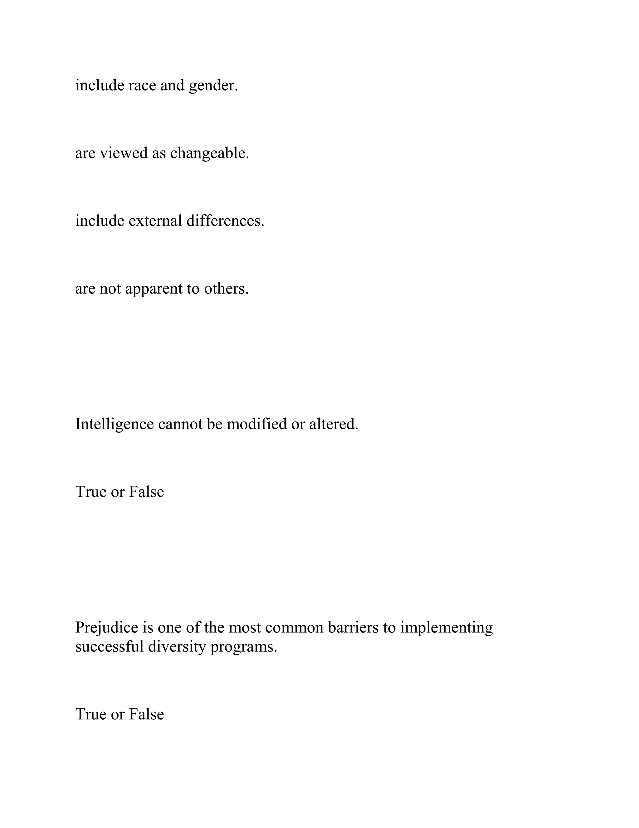 include race and gender.
are viewed as changeable.
include external differences.
are not apparent to others.
Intelligence cannot be modified or altered.
True or False
Prejudice is one of the most common barriers to implementing
successful diversity programs.
True or False
 