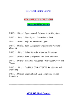 MGT 312 Entire Course
FOR MORE CLASSES VISIT
www.mgt312rank.com
MGT 312 Week 1 Organizational Behavior in the Workplace
MGT 312 Week 2 Diversity and Personality at Work
MGT 312 Week 2 Big Five Personality Types
MGT 312 Week 3 Team Assignment Organizational Climate
(Google)
MGT 312 Week 3 Using Strengths to Increase Motivation
MGT 312 Week 4 Team Assignment Five Bases of Power
MGT 312 Week 4 Individual Assignment Working in Groups and
Teams
MGT 312 Week 5 CAREER CONNECTION Socialization and
Mentoring
MGT 312 Week 5 Organizational Development and Human
Resources
==============================================
MGT 312 Final Guide 1
 