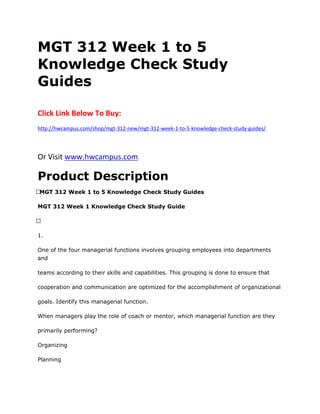 MGT 312 Week 1 to 5
Knowledge Check Study
Guides
Click Link Below To Buy:
http://hwcampus.com/shop/mgt-312-new/mgt-312-week-1-to-5-knowledge-check-study-guides/
Or Visit www.hwcampus.com
Product Description
 MGT 312 Week 1 to 5 Knowledge Check Study Guides
MGT 312 Week 1 Knowledge Check Study Guide
 
1.
One of the four managerial functions involves grouping employees into departments
and
teams according to their skills and capabilities. This grouping is done to ensure that
cooperation and communication are optimized for the accomplishment of organizational
goals. Identify this managerial function.
When managers play the role of coach or mentor, which managerial function are they
primarily performing?
Organizing
Planning
 
