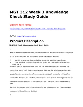 MGT 312 Week 3 Knowledge
Check Study Guide
Click Link Below To Buy:
http://hwcampus.com/shop/mgt-312-new/mgt-312-week-3-knowledge-check-study-guide/
Or Visit www.hwcampus.com
Product Description
 MGT 312 Week 3 Knowledge Check Study Guide
1.
What is the term used to describe performance hitches that arise most exclusively from
lack of synchronization and enthusiasm among members of a group?
2. Identify an accurate statement about sequential task interdependence.
3. Tara, a college freshman, is a talented singer and cheerleader. After various
trials, she is
offered a place in both the college choir and the cheerleading squad. However, she
cannot be a part of both these groups because their practice schedules overlap. Both
groups have the same number of members and are equally successful in the college
community. However, the selection process for the choir is much more rigorous and it is
considered more of an honor to belong to the choir. Therefore, Tara chooses to stay
with
the choir. In this case, which determinant of group cohesiveness has Tara most likely
considered while making her decision?
4.
 