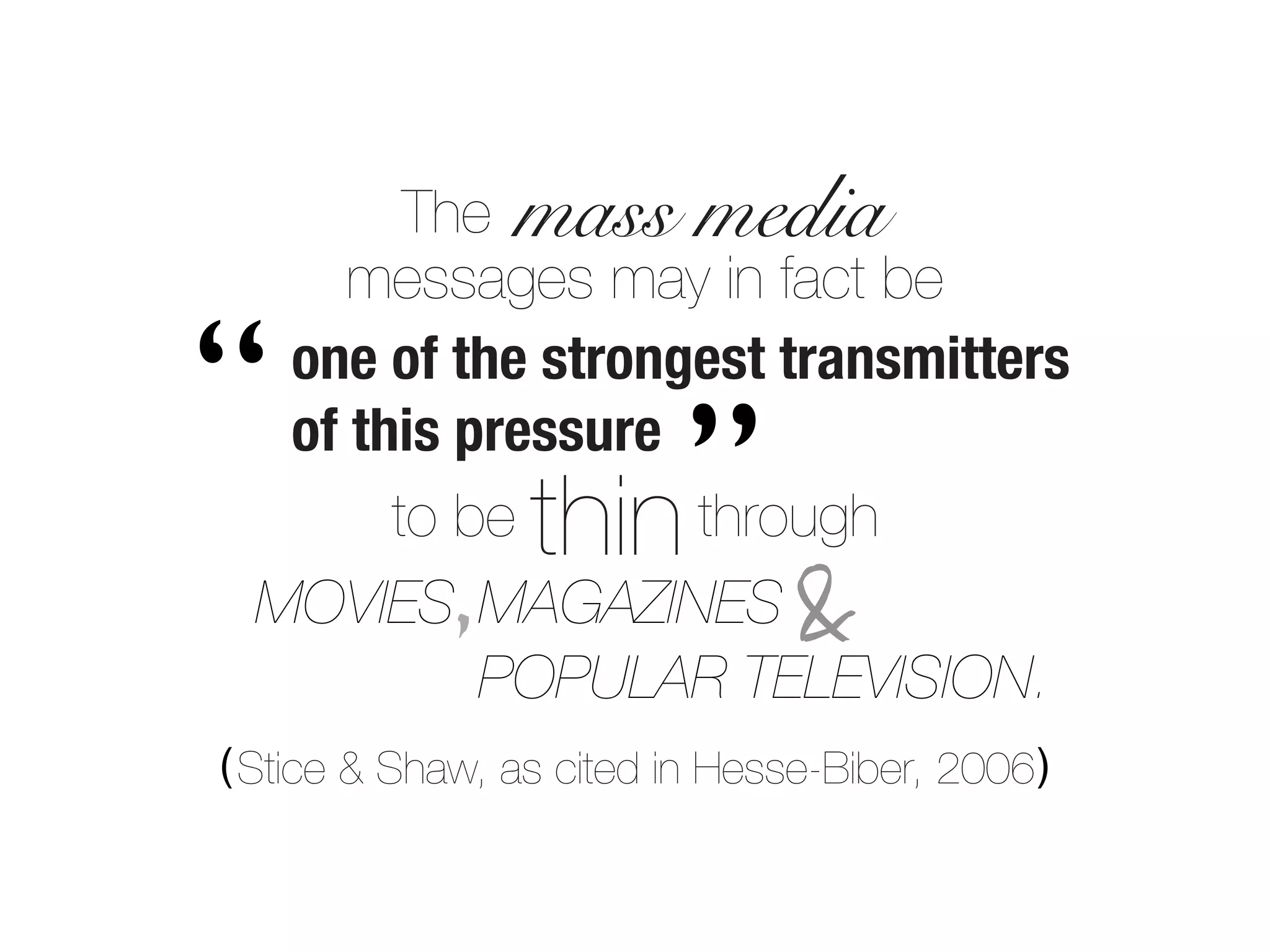 The mass media
      messages may in fact be

“  one of the strongest transmitters
   of this pressure
                      ”
        to be    thin
                    through
             ,
  MOVIES MAGAZINES              &
            POPULAR TELEVISION.
( Stice & Shaw, as cited in Hesse-Biber, 2006 )
 