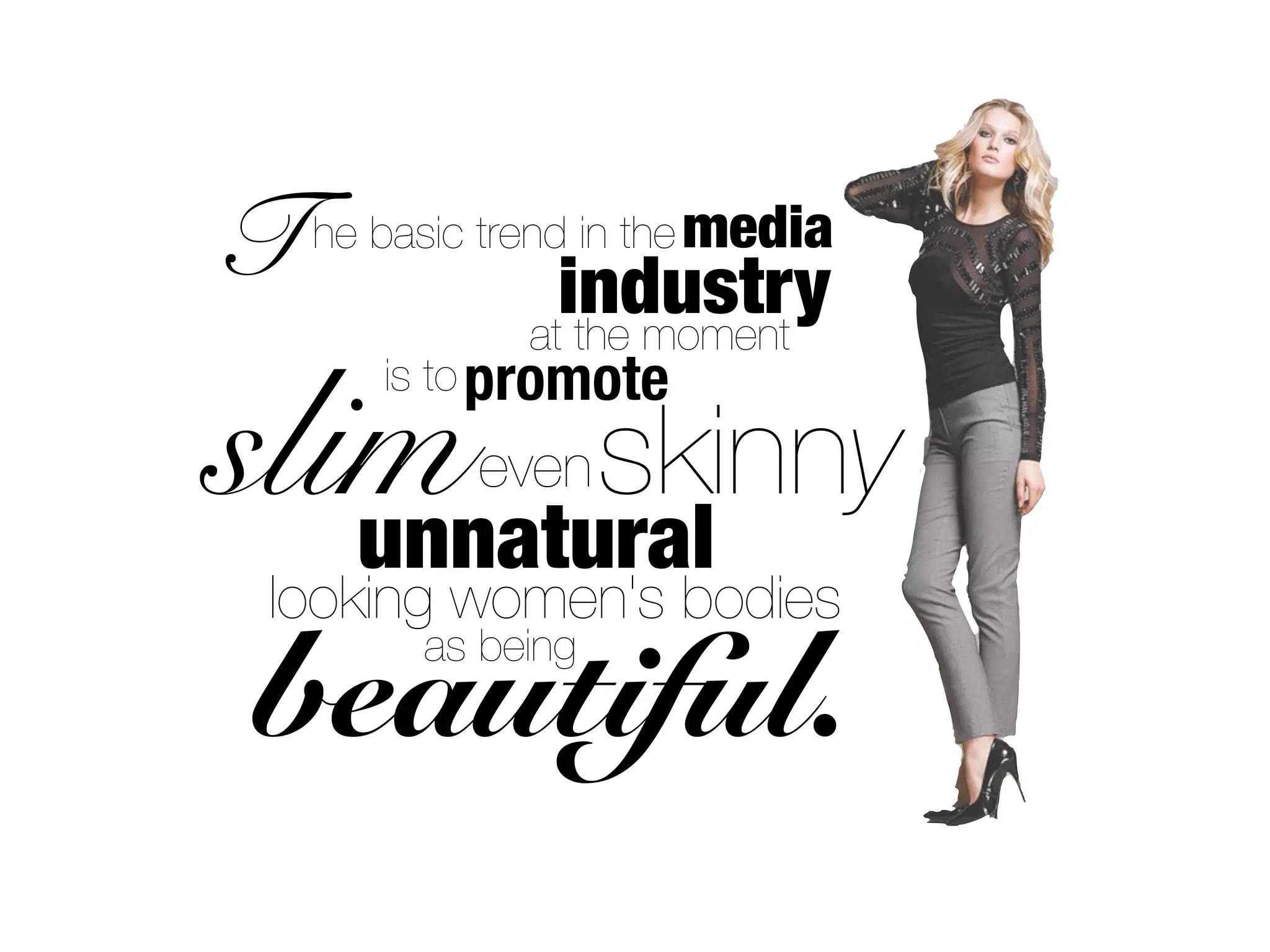 T   he basic trend in the media
                 industry
               at the moment


slim skinny
       is to promote

            even
   unnatural
 looking women's bodies
beautiful.
         as being
 