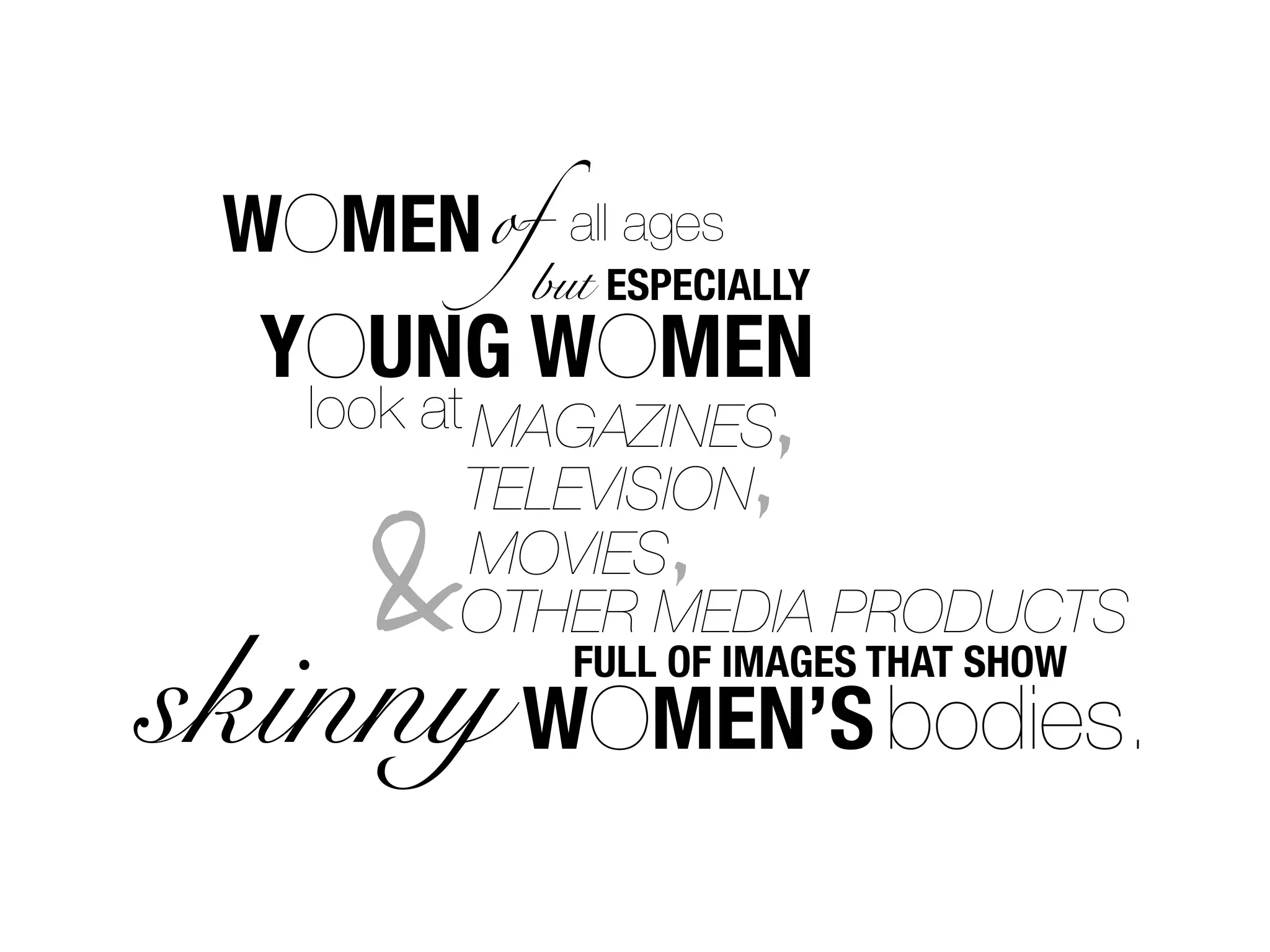 WOMEN of   all ages
          but ESPECIALLY
  YOUNG WOMEN
   look at MAGAZINES ,
          TELEVISION,
                ,
    &      MOVIES
          OTHER MEDIA PRODUCTS
skinny WOMEN’S bodies.
            FULL OF IMAGES THAT SHOW
 
