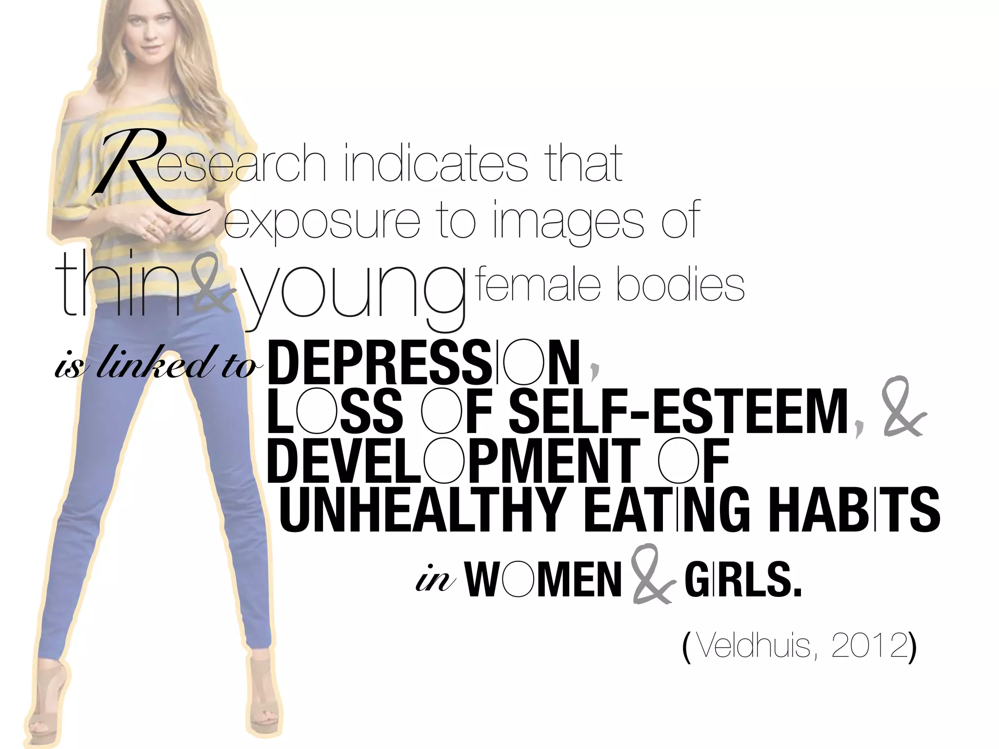Research indicates that
      exposure to images of
thin&young female bodies
is linked to DEPRESSION ,
       LOSS OF SELF-ESTEEM, &
       DEVELOPMENT OF
       UNHEALTHY EATING HABITS
              in WOMEN    &   GIRLS.
                              ( Veldhuis, 2012)
 