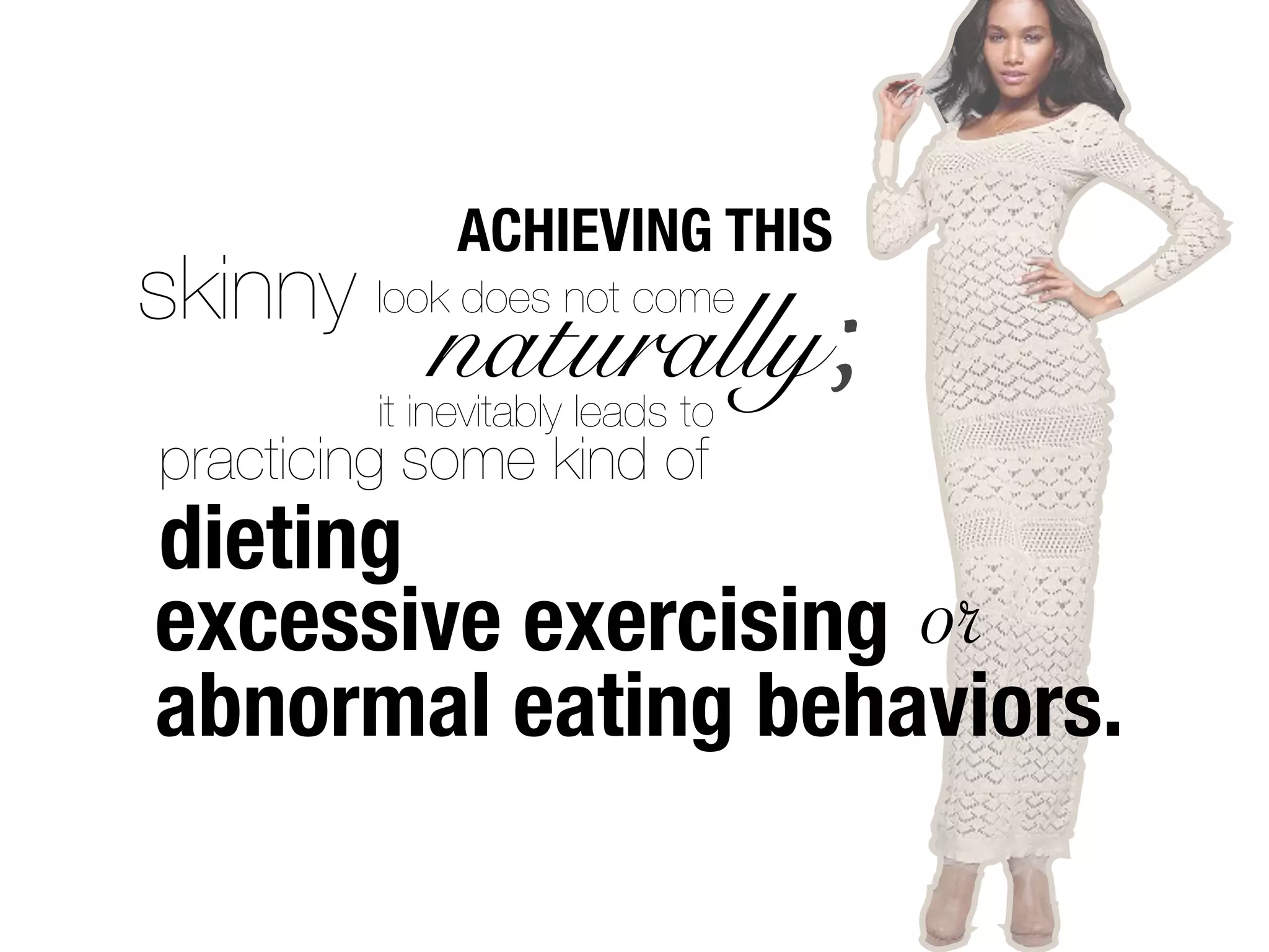 ACHIEVING THIS
skinny look does not come
             naturally;
          it inevitably leads to
practicing some kind of
dieting
excessive exercising or
abnormal eating behaviors.
 