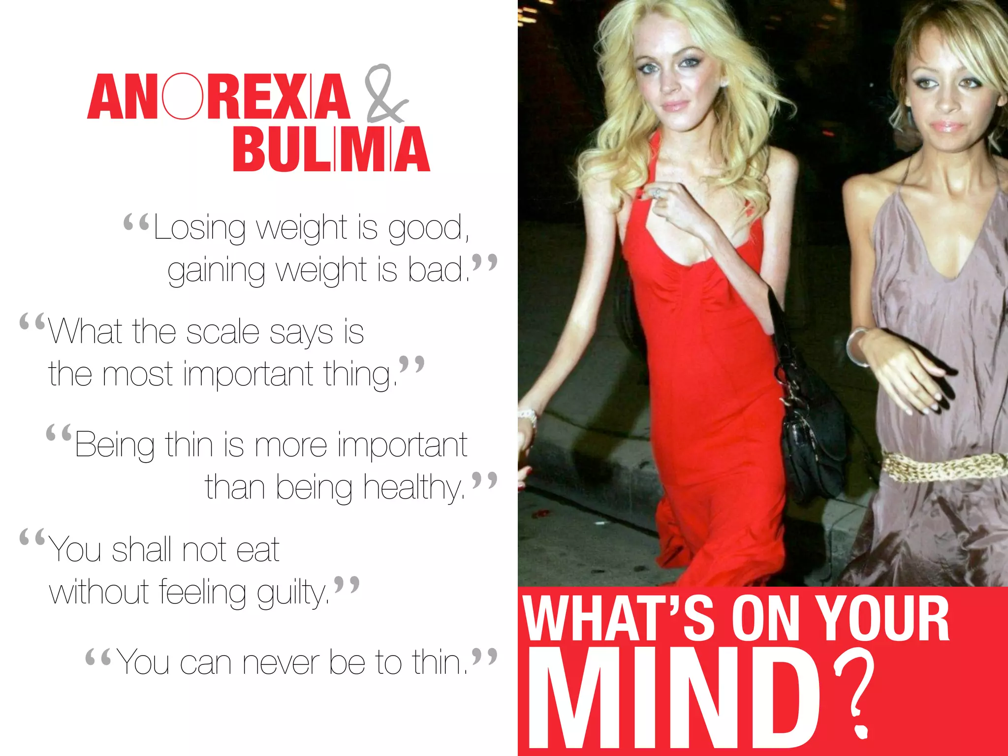 ANOREXIA &
          BULIMIA
         “   Losing weight is good,
              gaining weight is bad.
                                    ”
“   What the scale says is
    the most important thing.
                              ”
 “   Being thin is more important
                               ”
              than being healthy.

“without feeling guilty.
 You shall not eat
                        ”        WHAT’S ON YOUR
    “                          ”
                                        MIND?
      You can never be to thin.
 
