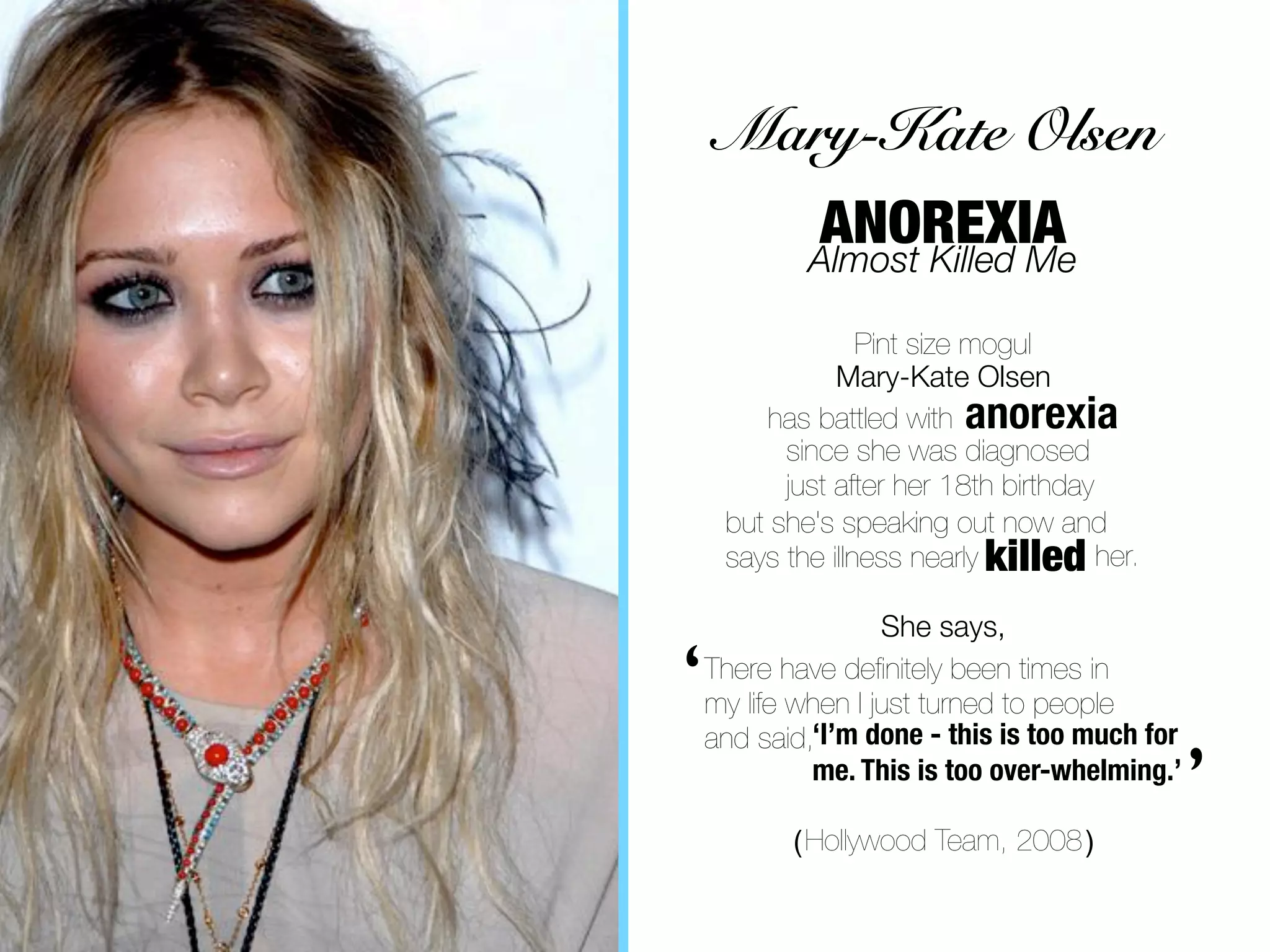 Mary-Kate Olsen
            ANOREXIA
            Almost Killed Me

                  Pint size mogul
               Mary-Kate Olsen
        has battled with anorexia
          since she was diagnosed
          just after her 18th birthday
     but she's speaking out now and
     says the illness nearly killed her.

                    She says,

‘   There have deﬁnitely been times in
    my life when I just turned to people
    and said,‘I’m done - this is too much for
             me. This is too over-whelming.’

           ( Hollywood Team, 2008 )
                                                ’
 