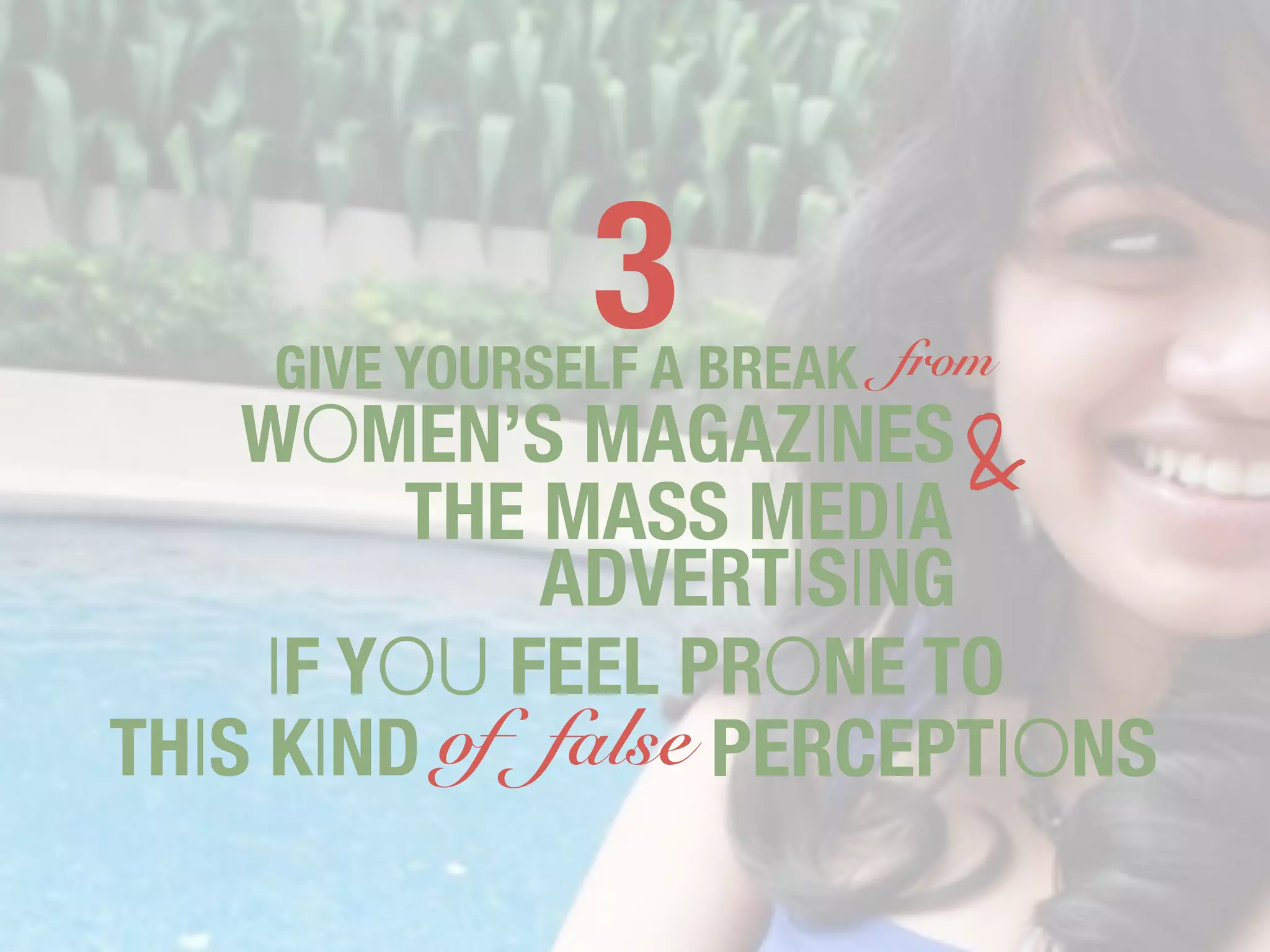 3
    GIVE YOURSELF A BREAK from
    WOMEN’S MAGAZINES &
         THE MASS MEDIA
             ADVERTISING
     IF YOU FEEL PRONE TO
THIS KIND of false PERCEPTIONS
 