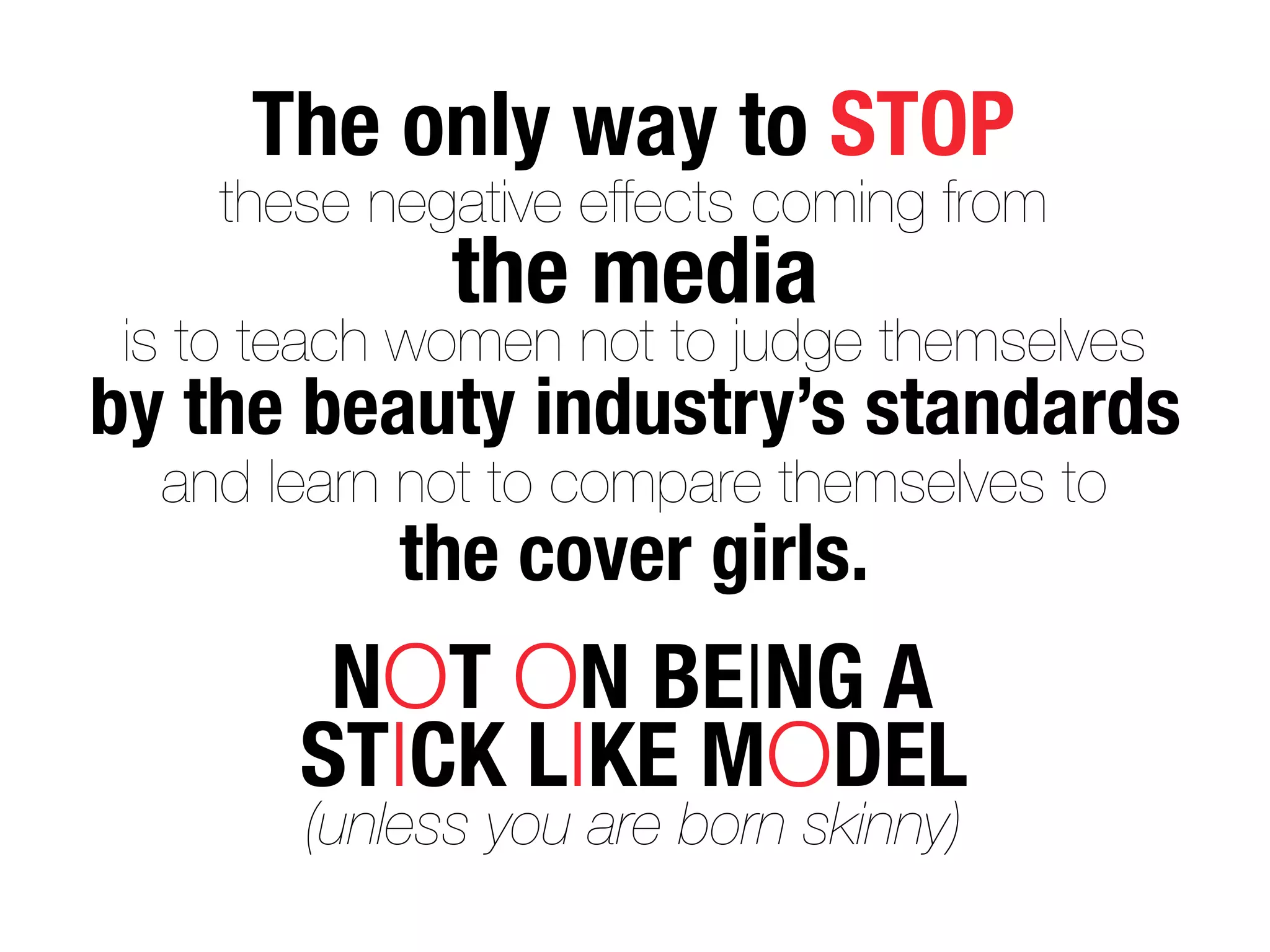 The only way to STOP
    these negative effects coming from
              the media
 is to teach women not to judge themselves
by the beauty industry’s standards
  and learn not to compare themselves to
            the cover girls.
         NOT ON BEING A
        STICK LIKE MODEL
        (unless you are born skinny)
 