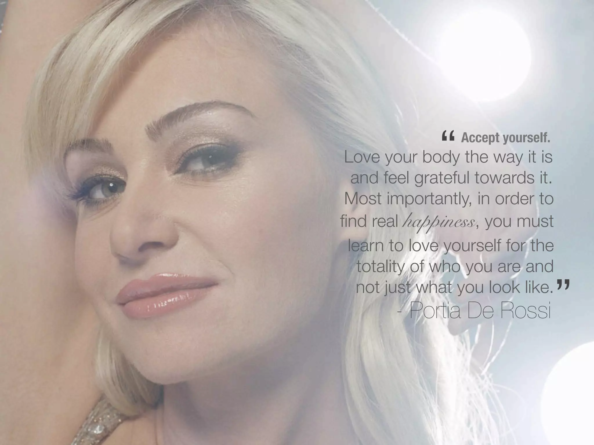 “   Accept yourself.
 Love your body the way it is
  and feel grateful towards it.
 Most importantly, in order to
ﬁnd real happiness, you must
 learn to love yourself for the
   totality of who you are and
   not just what you look like.
        - Portia De Rossi            ”
 