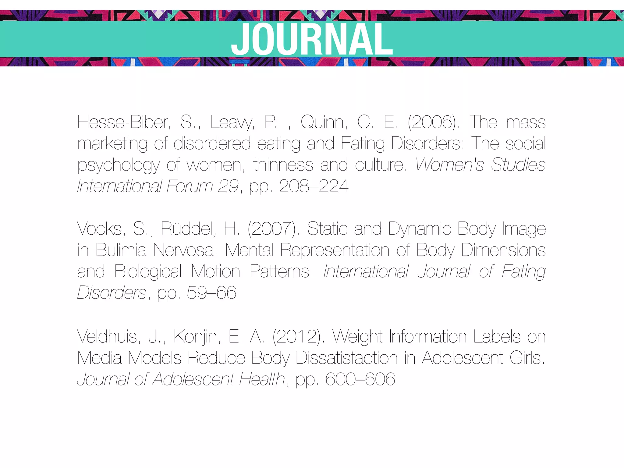 JOURNAL
Hesse-Biber, S., Leavy, P. , Quinn, C. E. (2006). The mass
marketing of disordered eating and Eating Disorders: The social
psychology of women, thinness and culture. Women's Studies
International Forum 29, pp. 208–224

Vocks, S., Rüddel, H. (2007). Static and Dynamic Body Image
in Bulimia Nervosa: Mental Representation of Body Dimensions
and Biological Motion Patterns. International Journal of Eating
Disorders, pp. 59–66

Veldhuis, J., Konjin, E. A. (2012). Weight Information Labels on
Media Models Reduce Body Dissatisfaction in Adolescent Girls.
Journal of Adolescent Health, pp. 600–606
 