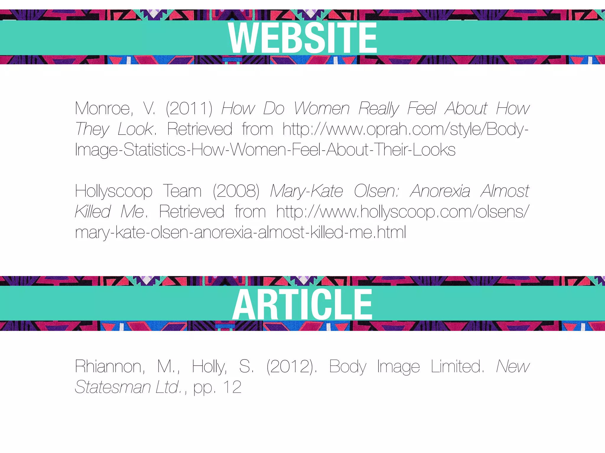 WEBSITE
Monroe, V. (2011) How Do Women Really Feel About How
They Look. Retrieved from http://www.oprah.com/style/Body-
Image-Statistics-How-Women-Feel-About-Their-Looks

Hollyscoop Team (2008) Mary-Kate Olsen: Anorexia Almost
Killed Me. Retrieved from http://www.hollyscoop.com/olsens/
mary-kate-olsen-anorexia-almost-killed-me.html



                    ARTICLE
Rhiannon, M., Holly, S. (2012). Body Image Limited. New
Statesman Ltd., pp. 12
 