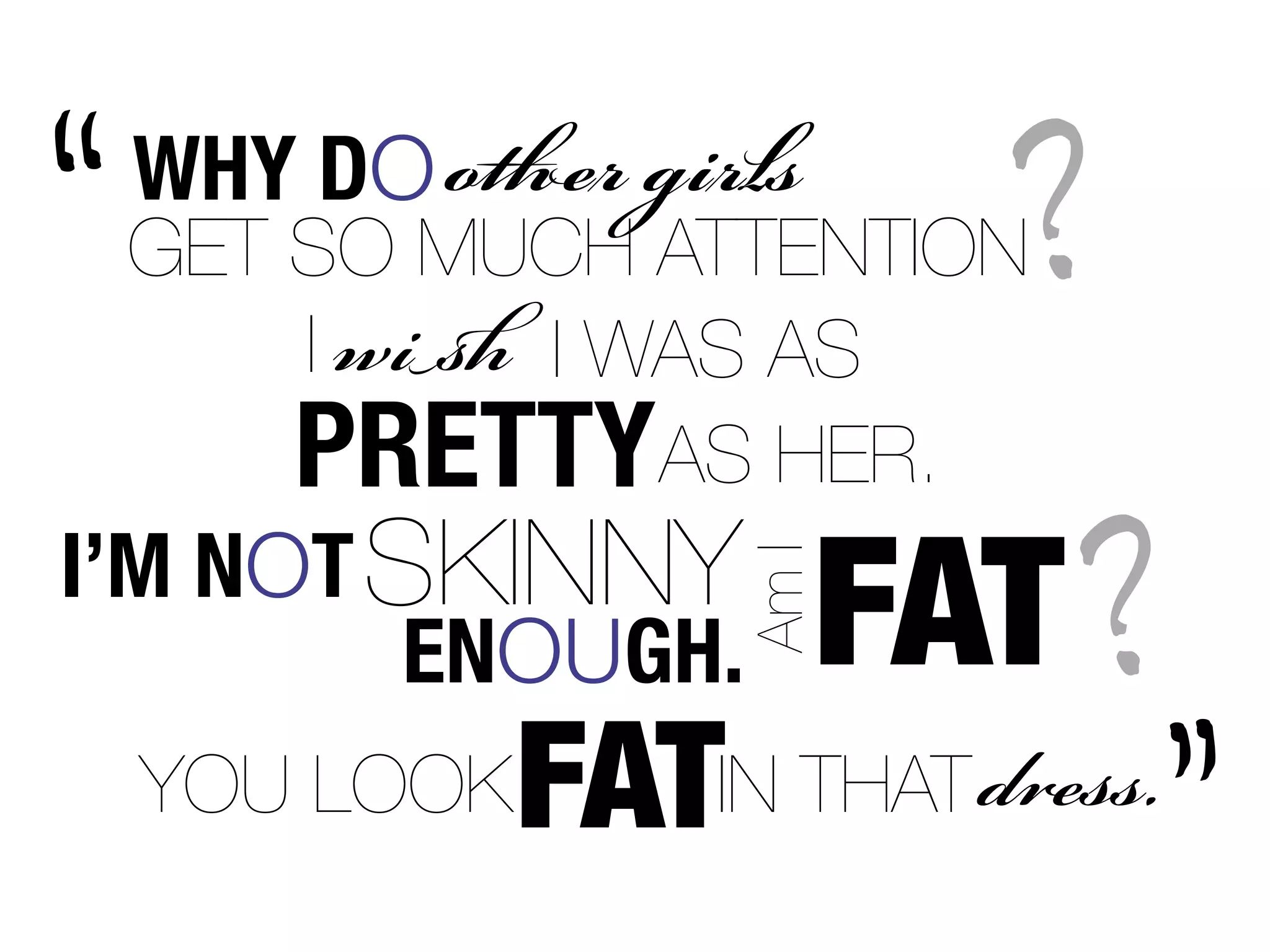 “   WHY DO  s
    GET SO MUCH ATTENTION
        I  I WAS AS
                            ?
        PRETTYAS HER.
I’M NOT SKINNY
                        FAT ?
                     Am I
         ENOUGH.
               FAT
    YOU LOOK      IN THAT .
                                ”
 