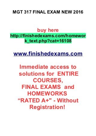 MGT 317 FINAL EXAM NEW 2016
buy here
http://finishedexams.com/homewor
k_text.php?cat=16108
www.finishedexams.com
Immediate access to
solutions for ENTIRE
COURSES,
FINAL EXAMS and
HOMEWORKS
“RATED A+" - Without
Registration!
 
