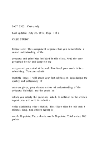 MGT 3302 Case study
Last updated: July 26, 2019 Page 1 of 2
CASE STUDY
Instructions: This assignment requires that you demonstrate a
sound understanding of the
concepts and principles included in this class. Read the case
presented below and complete the
assignment presented at the end. Proofread your work before
submitting. You can submit
multiple times. I will grade your last submission considering the
quality and sufficiency of
answers given, your demonstration of understanding of the
concepts included, and the extent to
which you satisfy the questions asked. In addition to the written
report, you will need to submit a
video explaining your solution. This video must be less than 4
minutes long. The written report is
worth 50 points. The video is worth 50 points. Total value: 100
points.
 
