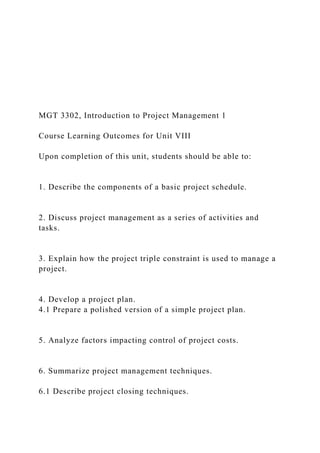MGT 3302, Introduction to Project Management 1
Course Learning Outcomes for Unit VIII
Upon completion of this unit, students should be able to:
1. Describe the components of a basic project schedule.
2. Discuss project management as a series of activities and
tasks.
3. Explain how the project triple constraint is used to manage a
project.
4. Develop a project plan.
4.1 Prepare a polished version of a simple project plan.
5. Analyze factors impacting control of project costs.
6. Summarize project management techniques.
6.1 Describe project closing techniques.
 