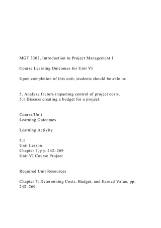 MGT 3302, Introduction to Project Management 1
Course Learning Outcomes for Unit VI
Upon completion of this unit, students should be able to:
5. Analyze factors impacting control of project costs.
5.1 Discuss creating a budget for a project.
Course/Unit
Learning Outcomes
Learning Activity
5.1
Unit Lesson
Chapter 7, pp. 242–269
Unit VI Course Project
Required Unit Resources
Chapter 7: Determining Costs, Budget, and Earned Value, pp.
242–269
 