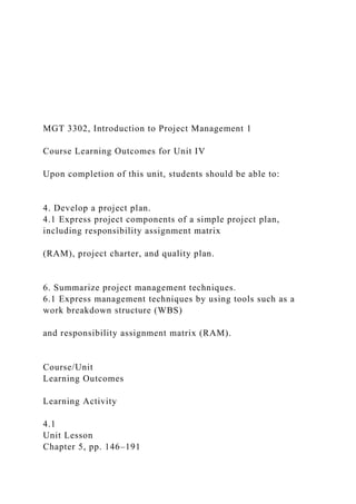 MGT 3302, Introduction to Project Management 1
Course Learning Outcomes for Unit IV
Upon completion of this unit, students should be able to:
4. Develop a project plan.
4.1 Express project components of a simple project plan,
including responsibility assignment matrix
(RAM), project charter, and quality plan.
6. Summarize project management techniques.
6.1 Express management techniques by using tools such as a
work breakdown structure (WBS)
and responsibility assignment matrix (RAM).
Course/Unit
Learning Outcomes
Learning Activity
4.1
Unit Lesson
Chapter 5, pp. 146–191
 