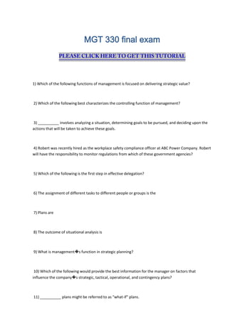 MGT 330 final exam
1) Which of the following functions of management is focused on delivering strategic value?
2) Which of the following best characterizes the controlling function of management?
3) __________ involves analyzing a situation, determining goals to be pursued, and deciding upon the
actions that will be taken to achieve these goals.
4) Robert was recently hired as the workplace safety compliance officer at ABC Power Company. Robert
will have the responsibility to monitor regulations from which of these government agencies?
5) Which of the following is the first step in effective delegation?
6) The assignment of different tasks to different people or groups is the
7) Plans are
8) The outcome of situational analysis is
9) What is management�s function in strategic planning?
10) Which of the following would provide the best information for the manager on factors that
influence the company�s strategic, tactical, operational, and contingency plans?
11) __________ plans might be referred to as "what-if" plans.
 