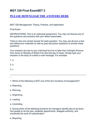 MGT 330 Final ExamSET 2
PLEASE DOWNLOAD THE ANSWERS HERE


MGT 330 Management: Theory, Practice, and Application

Final Exam

INSTRUCTIONS: This is an individual assignment. You may not discuss any of
the questions and answers with your fellow classmates.

There is only one correct answer for each question. You may use all your e-text
and eResource materials as well as past discussion questions to answer these
questions.

Your answers are due to your individual forums no later than midnight (Arizona
time zone) on Monday of Week Five (the last day of class). Simply type your
answers in the body of a blank e-mail message. For example,

1. a

2. b

3. c

_________________________________________________________________
_

1. Which of the following is NOT one of the four functions of management?

a. Reporting

b. Planning

c. Organizing

d. Leading

e. Controlling

2. During which of the following functions do managers identify jobs to be done,
hire people to do the jobs, establish departments, delegate authority, and
coordinate the work of subordinates?

a. Reporting
 