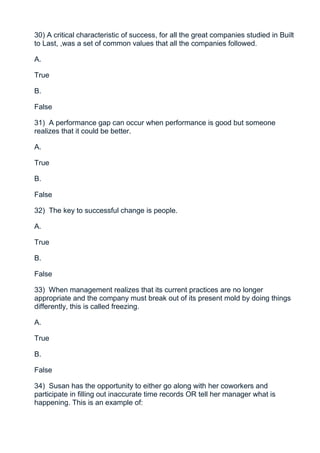 30) A critical characteristic of success, for all the great companies studied in Built
to Last, ,was a set of common values that all the companies followed.

A.

True

B.

False

31) A performance gap can occur when performance is good but someone
realizes that it could be better.

A.

True

B.

False

32) The key to successful change is people.

A.

True

B.

False

33) When management realizes that its current practices are no longer
appropriate and the company must break out of its present mold by doing things
differently, this is called freezing.

A.

True

B.

False

34) Susan has the opportunity to either go along with her coworkers and
participate in filling out inaccurate time records OR tell her manager what is
happening. This is an example of:
 