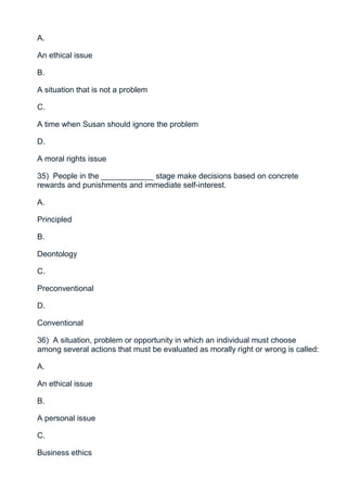A.

An ethical issue

B.

A situation that is not a problem

C.

A time when Susan should ignore the problem

D.

A moral rights issue

35) People in the ____________ stage make decisions based on concrete
rewards and punishments and immediate self-interest.

A.

Principled

B.

Deontology

C.

Preconventional

D.

Conventional

36) A situation, problem or opportunity in which an individual must choose
among several actions that must be evaluated as morally right or wrong is called:

A.

An ethical issue

B.

A personal issue

C.

Business ethics
 