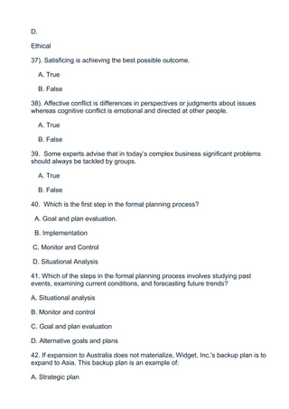 D.

Ethical

37). Satisficing is achieving the best possible outcome.

     A. True

     B. False

38). Affective conflict is differences in perspectives or judgments about issues
whereas cognitive conflict is emotional and directed at other people.

     A. True

     B. False

39. Some experts advise that in today’s complex business significant problems
should always be tackled by groups.

     A. True

     B. False

40. Which is the first step in the formal planning process?

 A. Goal and plan evaluation.

 B. Implementation

C. Monitor and Control

D. Situational Analysis

41. Which of the steps in the formal planning process involves studying past
events, examining current conditions, and forecasting future trends?

A. Situational analysis

B. Monitor and control

C. Goal and plan evaluation

D. Alternative goals and plans

42. If expansion to Australia does not materialize, Widget, Inc.'s backup plan is to
expand to Asia. This backup plan is an example of:

A. Strategic plan
 