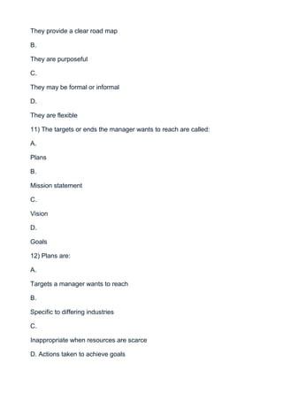 They provide a clear road map

B.

They are purposeful

C.

They may be formal or informal

D.

They are flexible

11) The targets or ends the manager wants to reach are called:

A.

Plans

B.

Mission statement

C.

Vision

D.

Goals

12) Plans are:

A.

Targets a manager wants to reach

B.

Specific to differing industries

C.

Inappropriate when resources are scarce

D. Actions taken to achieve goals
 