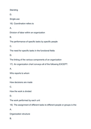Standing

D.

Single-use

16) Coordination refers to

A.

Division of labor within an organization

B.

The performance of specific tasks by specific people

C.

The need for specific tasks in the functional fields

D.

The linking of the various components of an organization

17) An organization chart conveys all of the following EXCEPT:

A.

Who reports to whom

B.

How decisions are made

C.

How the work is divided

D.

The work performed by each unit

18) The assignment of different tasks to different people or groups is the:

A.

Organization structure

B.
 