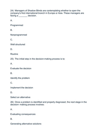 24) Managers of Shadow Blinds are contemplating whether to open the
company's first international branch in Europe or Asia. These managers are
facing a _______ decision.

A.

Programmed

B.

Nonprogrammed

C.

Well structured

D.

Routine

25) The initial step in the decision-making process is to:

A.

Evaluate the decision

B.

Identify the problem

C.

Implement the decision

D.

Select an alternative

26) Once a problem is identified and properly diagnosed, the next stage in the
decision- making process involves:

A.

Evaluating consequences

B.

Generating alternative solutions
 