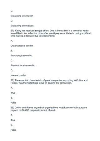 C.

Evaluating information

D.

Evaluating alternatives

27) Kathy has received two job offers. One is from a firm in a town that Kathy
would like to live in but the other offer would pay more. Kathy is having a difficult
time making a decision due to experiencing:

A.

Organizational conflict

B.

Psychological conflict

C.

Physical location conflict

D.

Internal conflict

28) The essential characteristic of great companies, according to Collins and
Porras, was their relentless focus on beating the competition.

A.

True

B.

False

29) Collins and Porras argue that organizations must focus on both purpose
beyond profit AND pragmatic pursuit of profit.

A.

True

B.

False
 