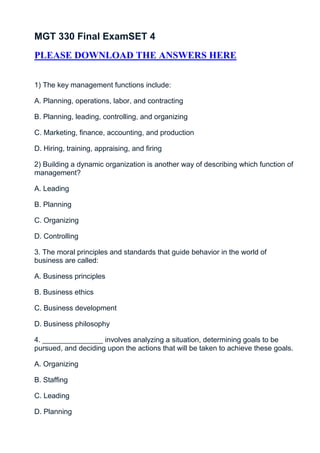 MGT 330 Final ExamSET 4
PLEASE DOWNLOAD THE ANSWERS HERE


1) The key management functions include:

A. Planning, operations, labor, and contracting

B. Planning, leading, controlling, and organizing

C. Marketing, finance, accounting, and production

D. Hiring, training, appraising, and firing

2) Building a dynamic organization is another way of describing which function of
management?

A. Leading

B. Planning

C. Organizing

D. Controlling

3. The moral principles and standards that guide behavior in the world of
business are called:

A. Business principles

B. Business ethics

C. Business development

D. Business philosophy

4. _______________ involves analyzing a situation, determining goals to be
pursued, and deciding upon the actions that will be taken to achieve these goals.

A. Organizing

B. Staffing

C. Leading

D. Planning
 
