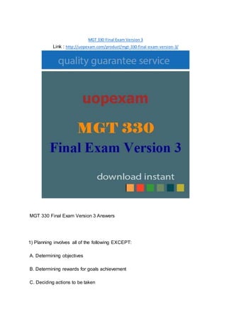 MGT 330 Final Exam Version 3
Link : http://uopexam.com/product/mgt-330-final-exam-version-3/
MGT 330 Final Exam Version 3 Answers
1) Planning involves all of the following EXCEPT:
A. Determining objectives
B. Determining rewards for goals achievement
C. Deciding actions to be taken
 