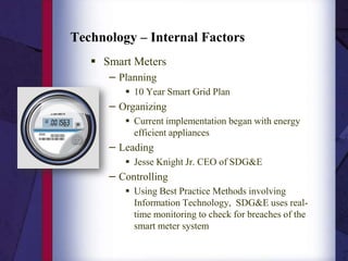 Smart Meters Planning 10 Year Smart Grid Plan Organizing Current implementation began with energy efficient appliances Leading Jesse Knight Jr. CEO of SDG&E Controlling Using Best Practice Methods involving Information Technology,  SDG&E uses real-time monitoring to check for breaches of the smart meter system Technology – Internal Factors 