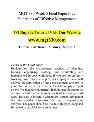 MGT 330 Week 5 Final Paper Five
Functions of Effective Management
TO Buy the Tutorial Visit Our Website
www.mgt330.com
Tutorial Purchased: 2 Times, Rating: A
Focus of the Final Paper
Explain how the management practices of planning,
leading, organizing, staffing, and controlling are
implemented in your workplace. If you are not currently
working, you may use a previous employer. You will
analyze the application of these management concepts to
your place of work; the paper will not be simply a report
on the five functions in general. Include specific examples
of how each of the functions is practiced in your place of
work. Be sure to integrate vocabulary learned throughout
this course and citations from the text to support your
analysis. The paper should be five to eight pages long and
formatted using APA style guidelines
 