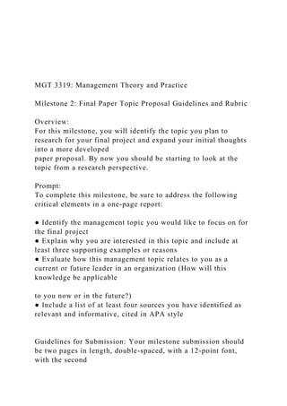 MGT 3319: Management Theory and Practice
Milestone 2: Final Paper Topic Proposal Guidelines and Rubric
Overview:
For this milestone, you will identify the topic you plan to
research for your final project and expand your initial thoughts
into a more developed
paper proposal. By now you should be starting to look at the
topic from a research perspective.
Prompt:
To complete this milestone, be sure to address the following
critical elements in a one-page report:
● Identify the management topic you would like to focus on for
the final project
● Explain why you are interested in this topic and include at
least three supporting examples or reasons
● Evaluate how this management topic relates to you as a
current or future leader in an organization (How will this
knowledge be applicable
to you now or in the future?)
● Include a list of at least four sources you have identified as
relevant and informative, cited in APA style
Guidelines for Submission: Your milestone submission should
be two pages in length, double-spaced, with a 12-point font,
with the second
 