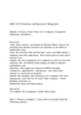 MGT 3323: Production and Operations Management
Module 1 Create a Value Chain for a Company Assignment
Guidelines and Rubric
Overview:
Value chain analysis, developed by Michael Porter, focuses on
analyzing the internal activities of a business in an effort to
understand costs,
locate the activities that add the most value, and differentiate a
company from the competition. The overall goal of value chain
analysis is to
identify the core competence of a company as well as areas and
activities that will benefit from change in order to improve
profitability and
efficiency. You might have heard of SWOT (strength,
weaknesses, opportunities, and threats), and value chain
analysis is a tool used to properly
identify the strengths and weaknesses of a company. For more
information, read The Art of Value Chain Analysis – From
Defining Activities to
Identifying Areas for Improvement.
Directions:
To complete this assignment, follow these steps:
Step 1: Choose a company’s value chain to research from the
following options:
 