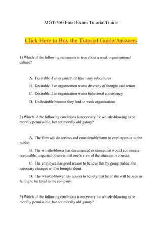 MGT/350 Final Exam Tutorial/Guide


   Click Here to Buy the Tutorial Guide/Answers

1) Which of the following statements is true about a weak organizational
culture?



      A. Desirable if an organization has many subcultures

      B. Desirable if an organization wants diversity of thought and action

      C. Desirable if an organization wants behavioral consistency

      D. Undesirable because they lead to weak organizations



2) Which of the following conditions is necessary for whistle-blowing to be
morally permissible, but not morally obligatory?



      A. The firm will do serious and considerable harm to employees or to the
public.

      B. The whistle-blower has documented evidence that would convince a
reasonable, impartial observer that one’s view of the situation is correct.

      C. The employee has good reason to believe that by going public, the
necessary changes will be brought about.

       D. The whistle-blower has reason to believe that he or she will be seen as
failing to be loyal to the company.



3) Which of the following conditions is necessary for whistle-blowing to be
morally permissible, but not morally obligatory?
 