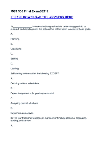 MGT 350 Final ExamSET 5
PLEASE DOWNLOAD THE ANSWERS HERE


1) _______________ involves analyzing a situation, determining goals to be
pursued, and deciding upon the actions that will be taken to achieve these goals.

A.

Planning

B.

Organizing

C.

Staffing

D.

Leading

2) Planning involves all of the following EXCEPT:

A.

Deciding actions to be taken

B.

Determining rewards for goals achievement

C.

Analyzing current situations

D.

Determining objectives

3) The four traditional functions of management include planning, organizing,
leading, and service.

A.
 