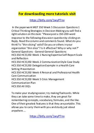 For downloading more tutorials visit 
https://bitly.com/1wyP7nx 
In the paperwork MGT 350 Week 5 Discussion Questions 1 
Critical Thinking Strategies in Decision Making you will find a 
right solution on this task: "Please post a 150-200-word 
response to the following discussion question by clicking on 
Reply. Read the column and comments found. What do you 
think? Is "thin slicing" valid? Do you or others in your 
organization "thin slice"? Is it effective? Why or why not?" 
General Questions - General General Questions 
HCS 350 HCS350 Week 1 Nursing Expertise Self-Report Scale 
and Reflection 
HCS 350 HCS350 Week 2 Communication Style Case Study 
HCS 350 HCS350 Delegation Example in a Health Care 
Setting Presentation 
HCS 350 HCS350 Week 4 Personal and Professional Health 
Care Communication 
HCS 350 HCS350 Week 5 Crisis Management 
Communication Plan 
HCS 350 All DQ's 
To make your studying easier, try making flashcards. While 
they can take some time to make, they are great for 
remembering concepts, vocabulary, formulas, and the like. 
One of their greatest features is that they are portable. This 
allows you to carry them with you and study just about 
anywhere.... 
https://bitly.com/1wyP7nx 
