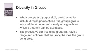 Diversity in Groups
• When groups are purposefully constructed to
include diverse perspectives, the groups gain in
terms of the number and variety of angles from
which a problem can be assessed.
• The productive conflict in the group will have a
range and richness that enhance the idea the group
generates.
© Kevin Popović, SDSU Creativity + Innovation
 