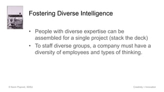 Fostering Diverse Intelligence
• People with diverse expertise can be
assembled for a single project (stack the deck)
• To staff diverse groups, a company must have a
diversity of employees and types of thinking.
© Kevin Popović, SDSU Creativity + Innovation
 