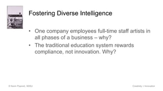 Fostering Diverse Intelligence
• One company employees full-time staff artists in
all phases of a business – why?
• The traditional education system rewards
compliance, not innovation. Why?
© Kevin Popović, SDSU Creativity + Innovation
 