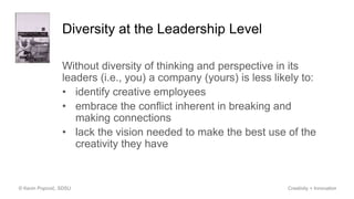 Diversity at the Leadership Level
Without diversity of thinking and perspective in its
leaders (i.e., you) a company (yours) is less likely to:
• identify creative employees
• embrace the conflict inherent in breaking and
making connections
• lack the vision needed to make the best use of the
creativity they have
© Kevin Popović, SDSU Creativity + Innovation
 