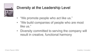 Diversity at the Leadership Level
• “We promote people who act like us.”
• “We build companies of people who are most
like us.”
• Diversity committed to serving the company will
result in creative, functional harmony
© Kevin Popović, SDSU Creativity + Innovation
 