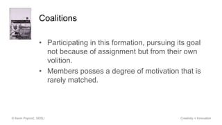 Coalitions
• Participating in this formation, pursuing its goal
not because of assignment but from their own
volition.
• Members posses a degree of motivation that is
rarely matched.
© Kevin Popović, SDSU Creativity + Innovation
 