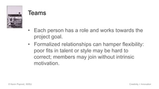 Teams
• Each person has a role and works towards the
project goal.
• Formalized relationships can hamper flexibility:
poor fits in talent or style may be hard to
correct; members may join without intrinsic
motivation.
© Kevin Popović, SDSU Creativity + Innovation
 